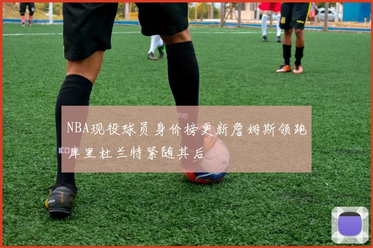 NBA现役球员身价榜更新詹姆斯领跑库里杜兰特紧随其后