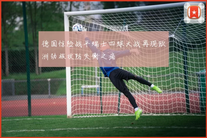 德国惊险战平瑞士四球大战再现欧洲劲旅攻防失衡之痛