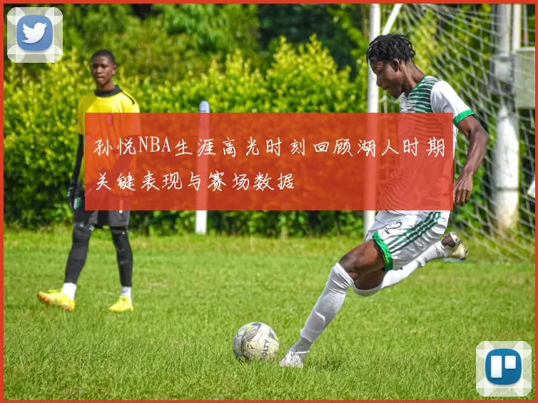 孙悦NBA生涯高光时刻回顾湖人时期关键表现与赛场数据