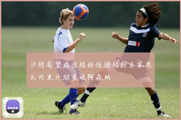 沙特有望成为格林伍德的新东家恩瓦内里计划重返阿森纳