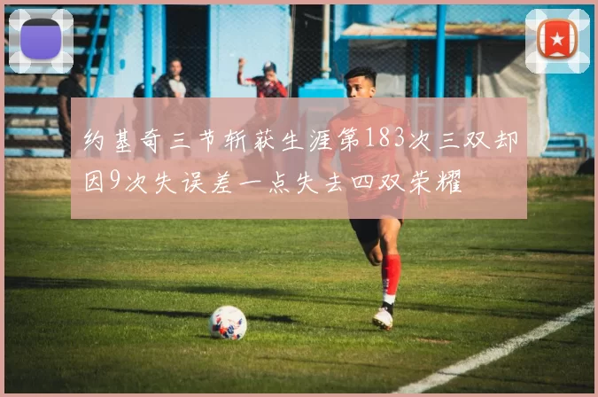 约基奇三节斩获生涯第183次三双却因9次失误差一点失去四双荣耀