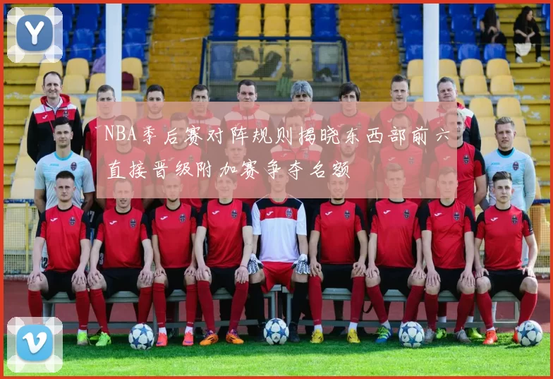 NBA季后赛对阵规则揭晓东西部前六直接晋级附加赛争夺名额
