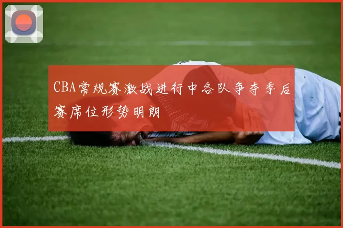 CBA常规赛激战进行中各队争夺季后赛席位形势明朗