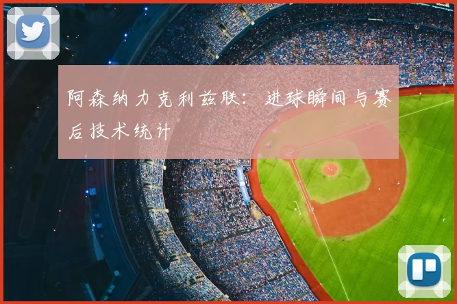 阿森纳力克利兹联：进球瞬间与赛后技术统计