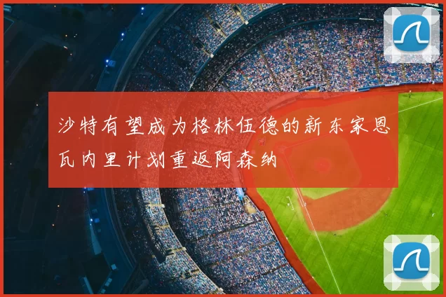 沙特有望成为格林伍德的新东家恩瓦内里计划重返阿森纳