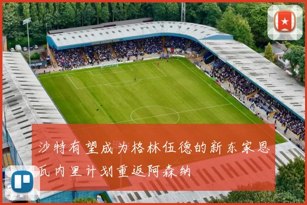 沙特有望成为格林伍德的新东家恩瓦内里计划重返阿森纳