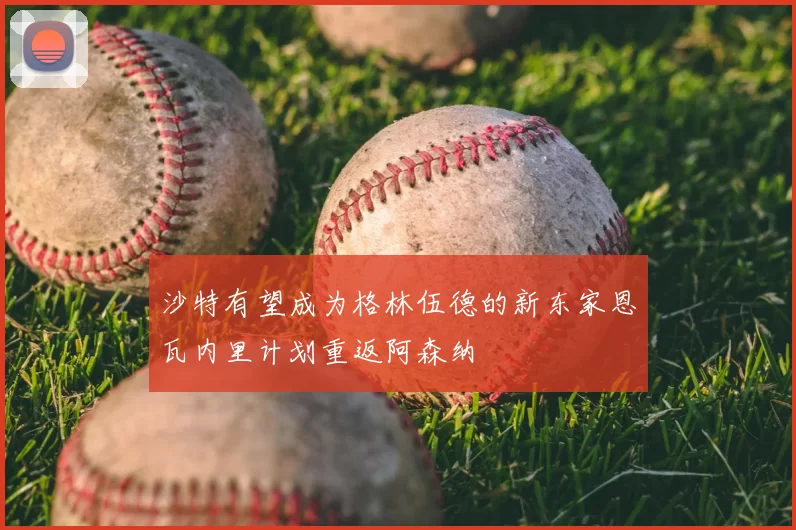 沙特有望成为格林伍德的新东家恩瓦内里计划重返阿森纳