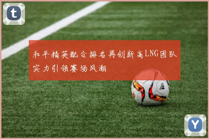 和平精英配合排名再创新高LNG团队实力引领赛场风潮