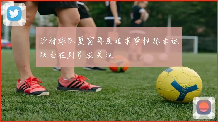 沙特球队夏窗再度追求萨拉赫吉达联合在列引发关注