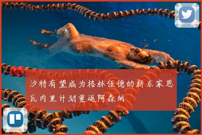沙特有望成为格林伍德的新东家恩瓦内里计划重返阿森纳