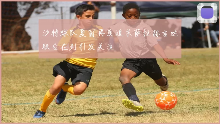 沙特球队夏窗再度追求萨拉赫吉达联合在列引发关注