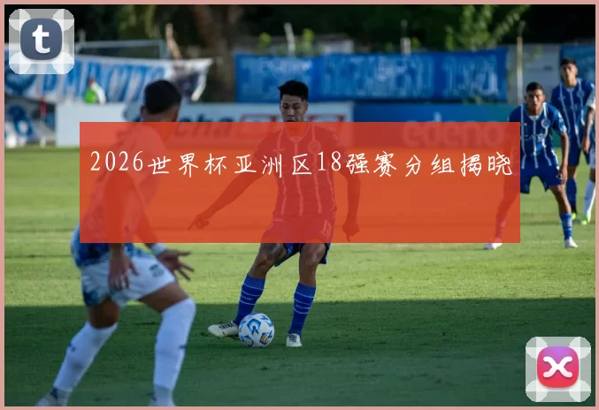 2026世界杯亚洲区18强赛分组揭晓