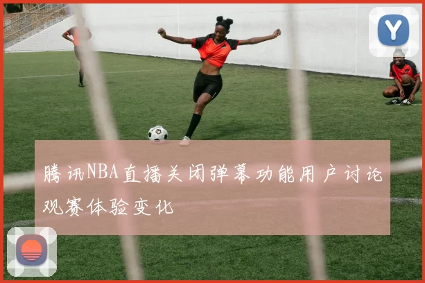 腾讯NBA直播关闭弹幕功能用户讨论观赛体验变化