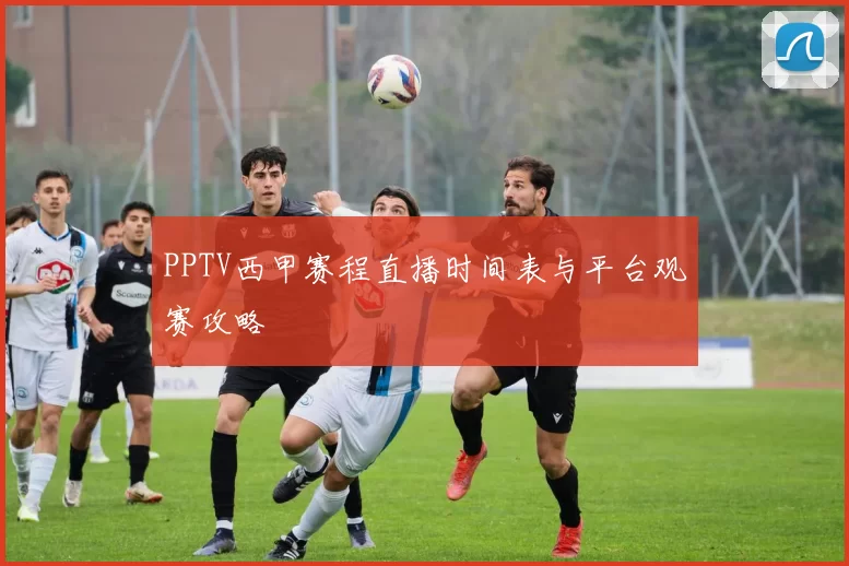PPTV西甲赛程直播时间表与平台观赛攻略