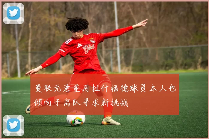 曼联无意重用拉什福德球员本人也倾向于离队寻求新挑战