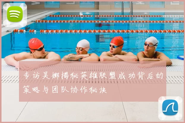 专访吴娜揭秘英雄联盟成功背后的策略与团队协作秘诀