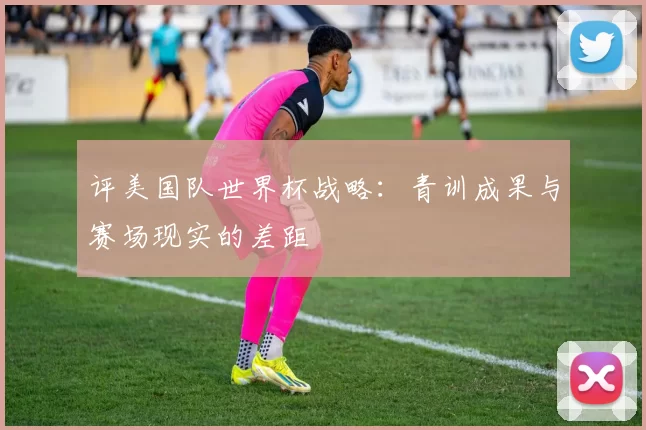 评美国队世界杯战略:青训成果与赛场现实的差距