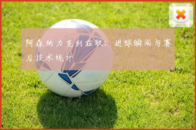 阿森纳力克利兹联：进球瞬间与赛后技术统计