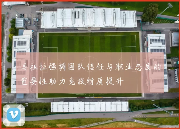 马祖拉强调团队信任与职业态度的重要性助力竞技特质提升