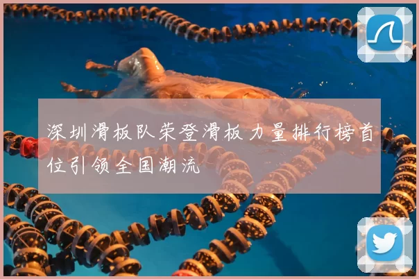 深圳滑板队荣登滑板力量排行榜首位引领全国潮流