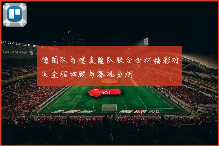 德国队与喀麦隆队联合会杯精彩对决全程回顾与赛况分析