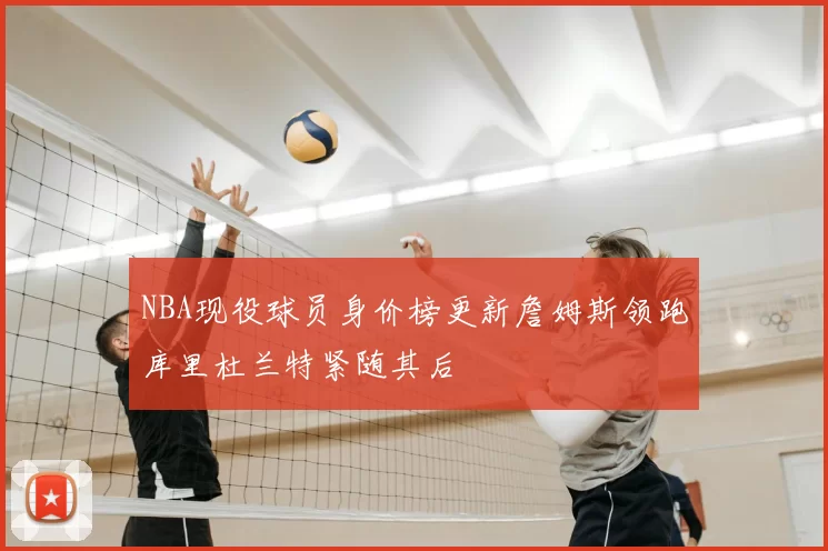 NBA现役球员身价榜更新詹姆斯领跑库里杜兰特紧随其后