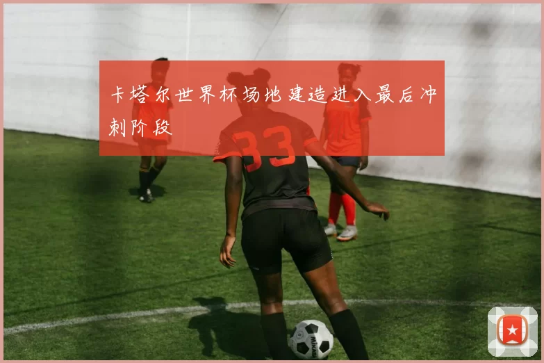 卡塔尔世界杯场地建造进入最后冲刺阶段