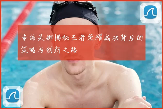 专访吴娜揭秘王者荣耀成功背后的策略与创新之路