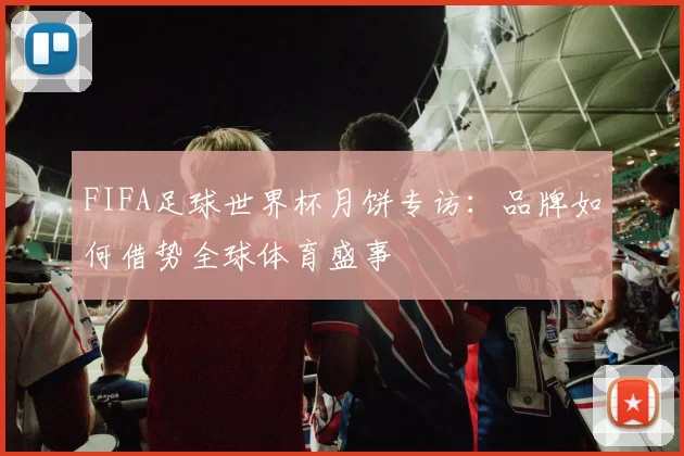 FIFA足球世界杯月饼专访：品牌如何借势全球体育盛事