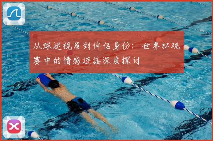从球迷视角到伴侣身份：世界杯观赛中的情感连接深度探讨