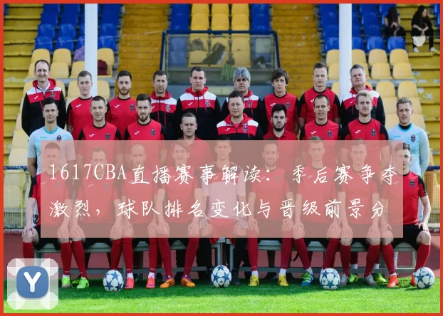 1617CBA直播赛事解读：季后赛争夺激烈，球队排名变化与晋级前景分析