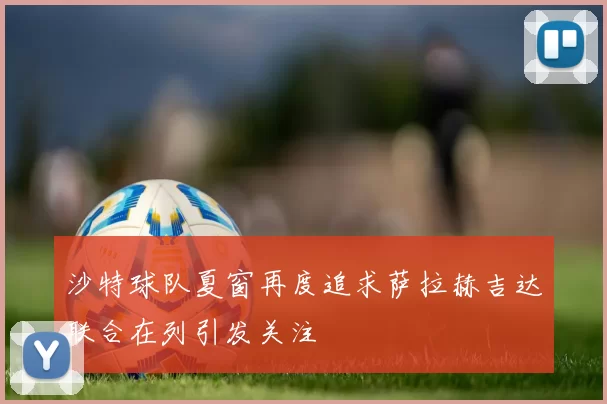 沙特球队夏窗再度追求萨拉赫吉达联合在列引发关注