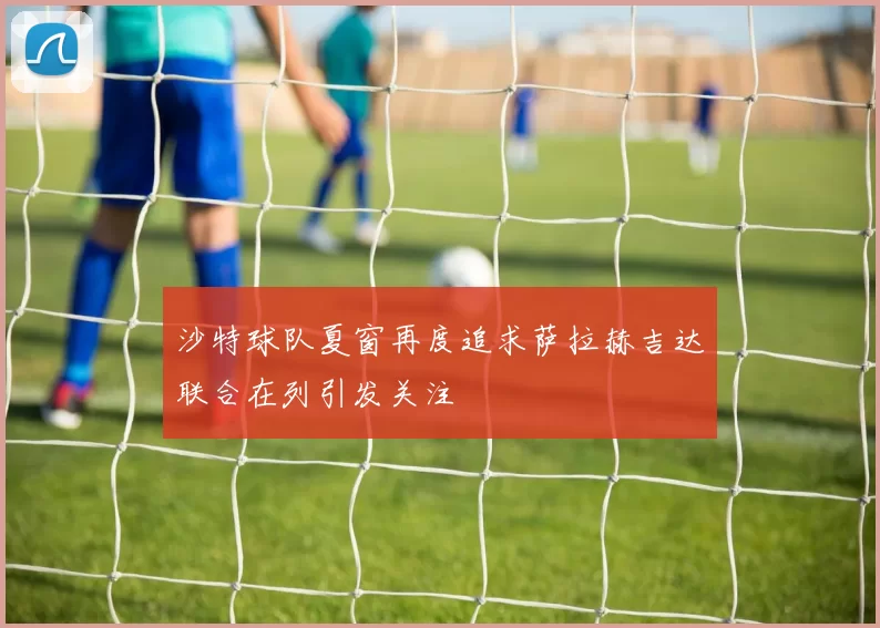 沙特球队夏窗再度追求萨拉赫吉达联合在列引发关注