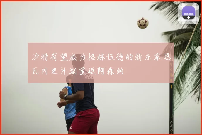 沙特有望成为格林伍德的新东家恩瓦内里计划重返阿森纳