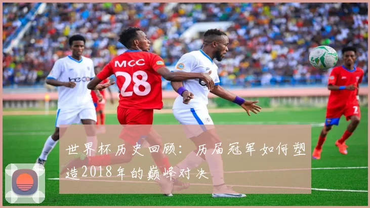 世界杯历史回顾:历届冠军如何塑造2018年的巅峰对决