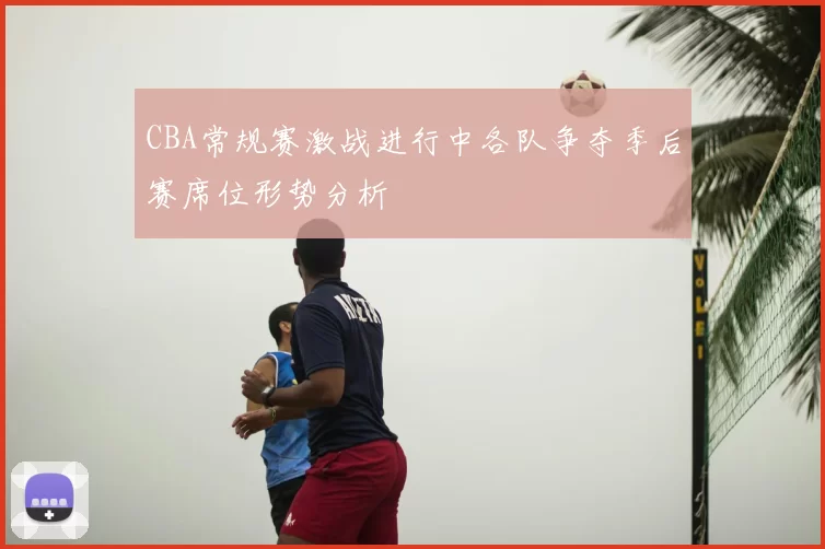 CBA常规赛激战进行中各队争夺季后赛席位形势分析