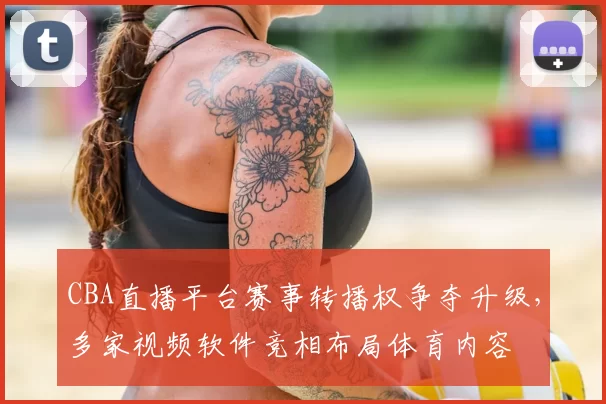 CBA直播平台赛事转播权争夺升级，多家视频软件竞相布局体育内容