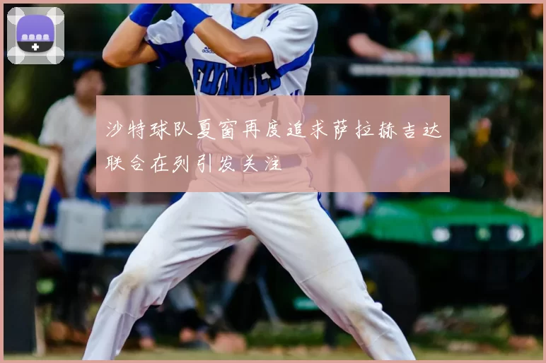 沙特球队夏窗再度追求萨拉赫吉达联合在列引发关注