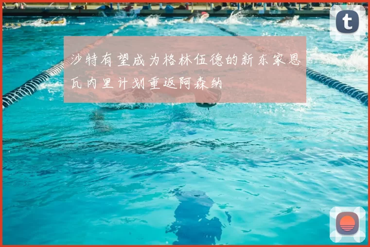 沙特有望成为格林伍德的新东家恩瓦内里计划重返阿森纳