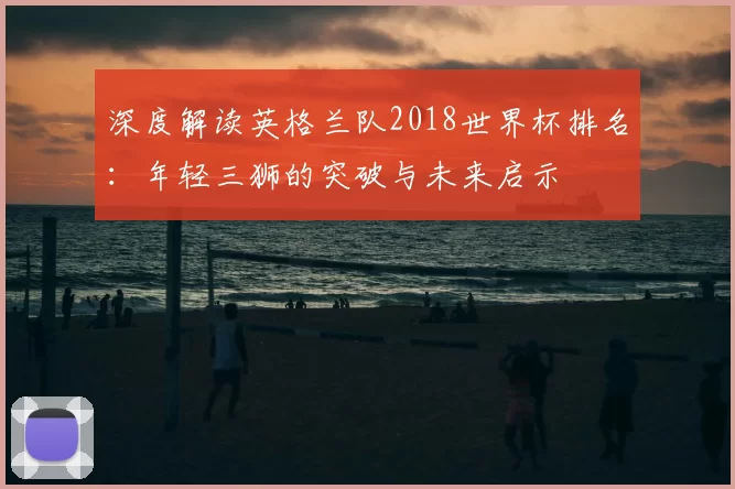 深度解读英格兰队2018世界杯排名：年轻三狮的突破与未来启示