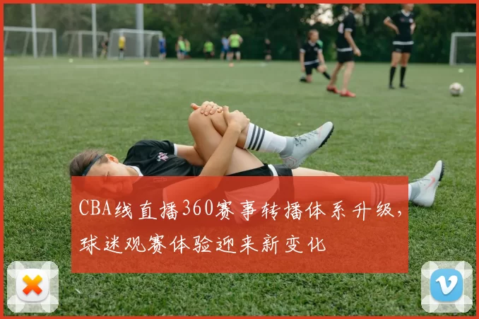 CBA线直播360赛事转播体系升级，球迷观赛体验迎来新变化