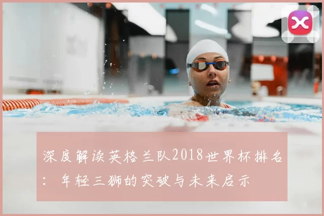 深度解读英格兰队2018世界杯排名：年轻三狮的突破与未来启示