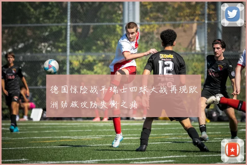 德国惊险战平瑞士四球大战再现欧洲劲旅攻防失衡之痛