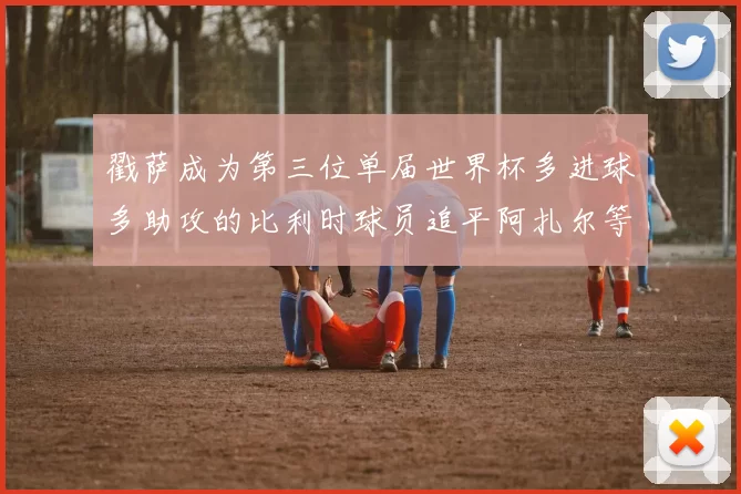 戳萨成为第三位单届世界杯多进球多助攻的比利时球员追平阿扎尔等传奇