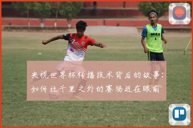 央视世界杯转播技术背后的故事：如何让千里之外的赛场近在眼前