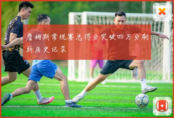 詹姆斯常规赛总得分突破四万分刷新历史记录