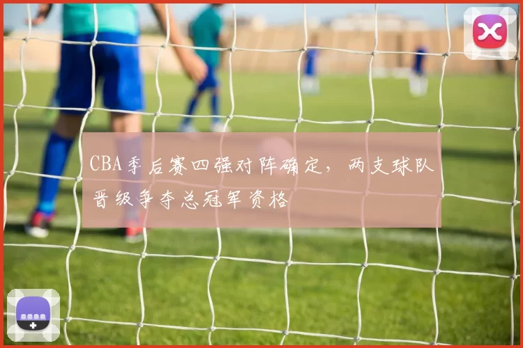 CBA季后赛四强对阵确定，两支球队晋级争夺总冠军资格
