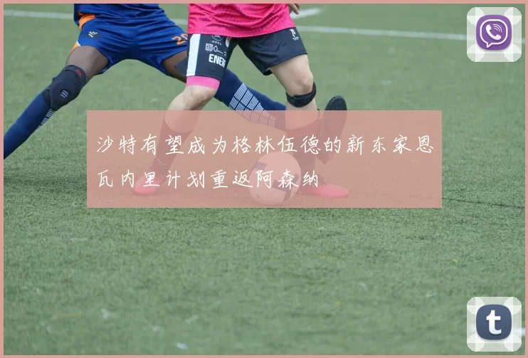 沙特有望成为格林伍德的新东家恩瓦内里计划重返阿森纳