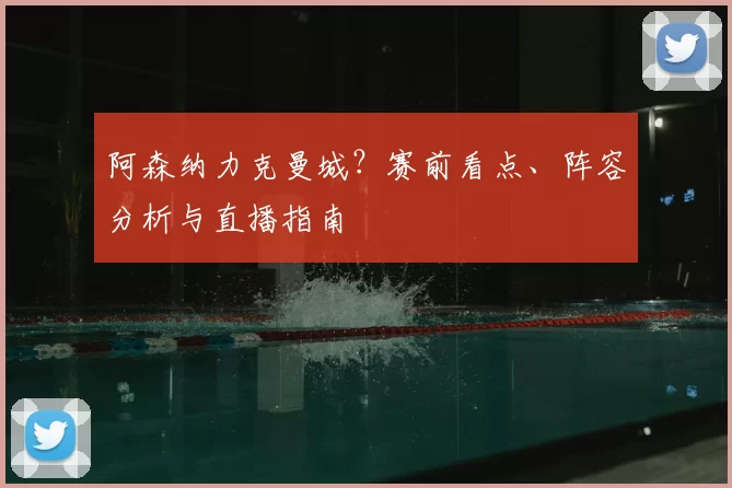 阿森纳力克曼城？赛前看点、阵容分析与直播指南