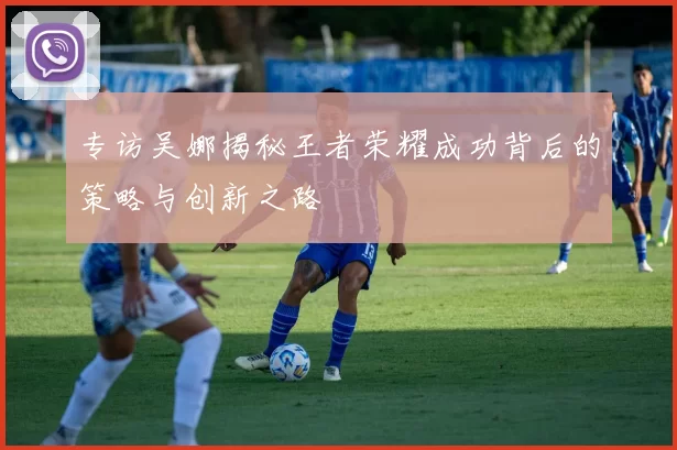 专访吴娜揭秘王者荣耀成功背后的策略与创新之路